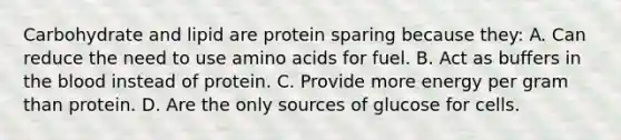 Carbohydrate and lipid are protein sparing because they: A. Can reduce the need to use amino acids for fuel. B. Act as buffers in the blood instead of protein. C. Provide more energy per gram than protein. D. Are the only sources of glucose for cells.