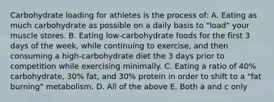 Carbohydrate loading for athletes is the process of: A. Eating as much carbohydrate as possible on a daily basis to "load" your muscle stores. B. Eating low-carbohydrate foods for the first 3 days of the week, while continuing to exercise, and then consuming a high-carbohydrate diet the 3 days prior to competition while exercising minimally. C. Eating a ratio of 40% carbohydrate, 30% fat, and 30% protein in order to shift to a "fat burning" metabolism. D. All of the above E. Both a and c only