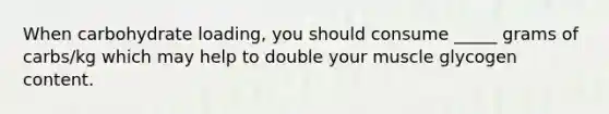 When carbohydrate loading, you should consume _____ grams of carbs/kg which may help to double your muscle glycogen content.