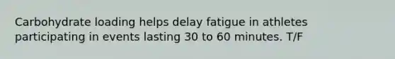 Carbohydrate loading helps delay fatigue in athletes participating in events lasting 30 to 60 minutes. T/F