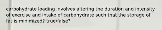 carbohydrate loading involves altering the duration and intensity of exercise and intake of carbohydrate such that the storage of fat is minimized? true/false?