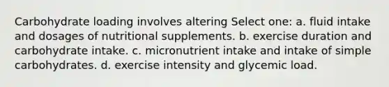 Carbohydrate loading involves altering Select one: a. fluid intake and dosages of nutritional supplements. b. exercise duration and carbohydrate intake. c. micronutrient intake and intake of simple carbohydrates. d. exercise intensity and glycemic load.