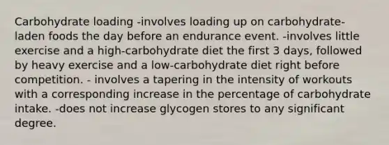 Carbohydrate loading -involves loading up on carbohydrate-laden foods the day before an endurance event. -involves little exercise and a high-carbohydrate diet the first 3 days, followed by heavy exercise and a low-carbohydrate diet right before competition. - involves a tapering in the intensity of workouts with a corresponding increase in the percentage of carbohydrate intake. -does not increase glycogen stores to any significant degree.