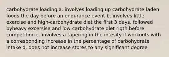 carbohydrate loading a. involves loading up carbohydrate-laden foods the day before an endurance event b. involves little exercise and high-carbohydrate diet the first 3 days, followed byheavy excersise and low-carbohydrate diet rigth before competition c. involves a tapering in the intesity if workouts with a corresponding increase in the percentage of carbohydrate intake d. does not increase stores to any significant degree