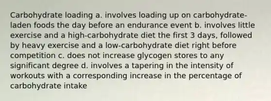 Carbohydrate loading a. involves loading up on carbohydrate-laden foods the day before an endurance event b. involves little exercise and a high-carbohydrate diet the first 3 days, followed by heavy exercise and a low-carbohydrate diet right before competition c. does not increase glycogen stores to any significant degree d. involves a tapering in the intensity of workouts with a corresponding increase in the percentage of carbohydrate intake