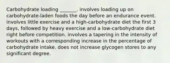 Carbohydrate loading _______. involves loading up on carbohydrate-laden foods the day before an endurance event. involves little exercise and a high-carbohydrate diet the first 3 days, followed by heavy exercise and a low-carbohydrate diet right before competition. involves a tapering in the intensity of workouts with a corresponding increase in the percentage of carbohydrate intake. does not increase glycogen stores to any significant degree.