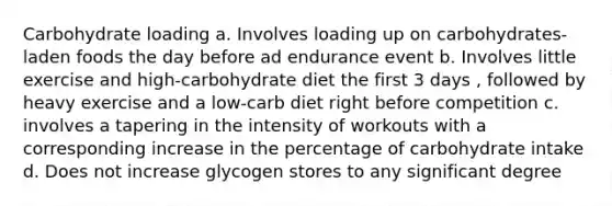 Carbohydrate loading a. Involves loading up on carbohydrates-laden foods the day before ad endurance event b. Involves little exercise and high-carbohydrate diet the first 3 days , followed by heavy exercise and a low-carb diet right before competition c. involves a tapering in the intensity of workouts with a corresponding increase in the percentage of carbohydrate intake d. Does not increase glycogen stores to any significant degree