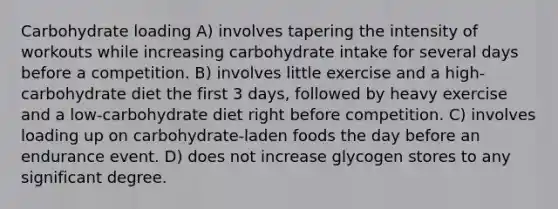 Carbohydrate loading A) involves tapering the intensity of workouts while increasing carbohydrate intake for several days before a competition. B) involves little exercise and a high-carbohydrate diet the first 3 days, followed by heavy exercise and a low-carbohydrate diet right before competition. C) involves loading up on carbohydrate-laden foods the day before an endurance event. D) does not increase glycogen stores to any significant degree.