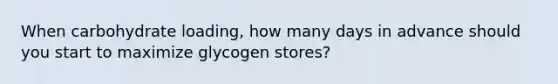 When carbohydrate loading, how many days in advance should you start to maximize glycogen stores?