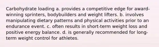 Carbohydrate loading a. provides a competitive edge for award-winning sprinters, bodybuilders and weight lifters. b. involves manipulating dietary patterns and physical activities prior to an endurance event. c. often results in short-term weight loss and positive energy balance. d. is generally recommended for long-term weight control for athletes.