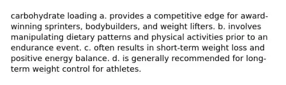 carbohydrate loading a. provides a competitive edge for award-winning sprinters, bodybuilders, and weight lifters. b. involves manipulating dietary patterns and physical activities prior to an endurance event. c. often results in short-term weight loss and positive energy balance. d. is generally recommended for long-term weight control for athletes.