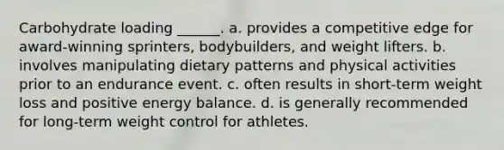 Carbohydrate loading ______. a. provides a competitive edge for award-winning sprinters, bodybuilders, and weight lifters. b. involves manipulating dietary patterns and physical activities prior to an endurance event. c. often results in short-term weight loss and positive energy balance. d. is generally recommended for long-term weight control for athletes.