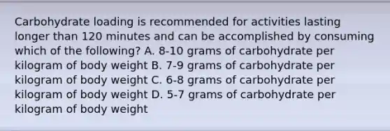 Carbohydrate loading is recommended for activities lasting longer than 120 minutes and can be accomplished by consuming which of the following? A. 8-10 grams of carbohydrate per kilogram of body weight B. 7-9 grams of carbohydrate per kilogram of body weight C. 6-8 grams of carbohydrate per kilogram of body weight D. 5-7 grams of carbohydrate per kilogram of body weight