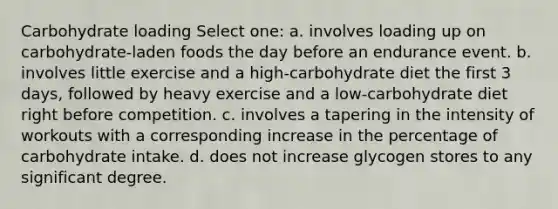 Carbohydrate loading Select one: a. involves loading up on carbohydrate-laden foods the day before an endurance event. b. involves little exercise and a high-carbohydrate diet the first 3 days, followed by heavy exercise and a low-carbohydrate diet right before competition. c. involves a tapering in the intensity of workouts with a corresponding increase in the percentage of carbohydrate intake. d. does not increase glycogen stores to any significant degree.