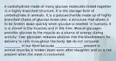 A carbohydrate made of many glucose molecules linked together in a highly branched structure. It is the storage form of carbohydrate in animals. It is a polysaccharide made up of highly branched chains of glucose molecules, a structure that allows it to be broken down quickly when glucose is needed. In humans, it is is stored in the muscles and in the liver. Muscle glycogen provides glucose to the muscle as a source of energy during activity; liver glycogen releases glucose into the bloodstream for delivery to cells throughout the body. We do not consume __________ in our food because _________________ present in animal muscles is broken down soon after slaughter and so is not present when the meat is consumed.