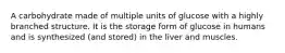 A carbohydrate made of multiple units of glucose with a highly branched structure. It is the storage form of glucose in humans and is synthesized (and stored) in the liver and muscles.
