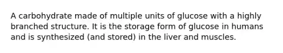 A carbohydrate made of multiple units of glucose with a highly branched structure. It is the storage form of glucose in humans and is synthesized (and stored) in the liver and muscles.