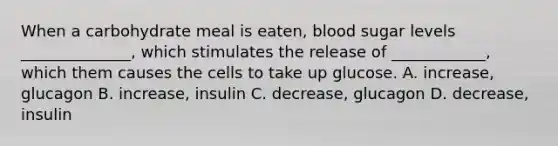 When a carbohydrate meal is eaten, blood sugar levels ______________, which stimulates the release of ____________, which them causes the cells to take up glucose. A. increase, glucagon B. increase, insulin C. decrease, glucagon D. decrease, insulin