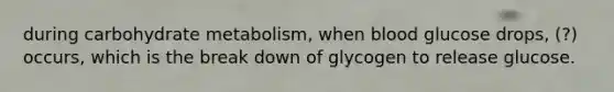 during carbohydrate metabolism, when blood glucose drops, (?) occurs, which is the break down of glycogen to release glucose.