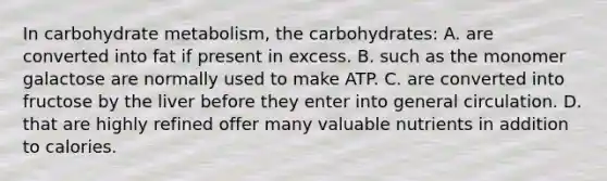 In carbohydrate metabolism, the carbohydrates: A. are converted into fat if present in excess. B. such as the monomer galactose are normally used to make ATP. C. are converted into fructose by the liver before they enter into general circulation. D. that are highly refined offer many valuable nutrients in addition to calories.