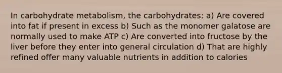 In carbohydrate metabolism, the carbohydrates: a) Are covered into fat if present in excess b) Such as the monomer galatose are normally used to make ATP c) Are converted into fructose by the liver before they enter into general circulation d) That are highly refined offer many valuable nutrients in addition to calories