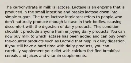 The carbohydrate in milk is lactose. Lactase is an enzyme that is produced in the small intestine and breaks lactose down into simple sugars. The term lactose intolerant refers to people who don't naturally produce enough lactase in their bodies, causing discomfort with the digestion of dairy products. This condition shouldn't preclude anyone from enjoying dairy products. You can now buy milk to which lactase has been added and can buy over-the-counter products such as LactAid that help in dairy digestion. If you still have a hard time with dairy products, you can carefully supplement your diet with calcium fortified breakfast cereals and juices and vitamin supplements.