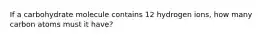 If a carbohydrate molecule contains 12 hydrogen ions, how many carbon atoms must it have?