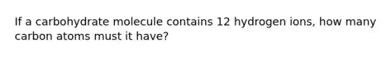 If a carbohydrate molecule contains 12 hydrogen ions, how many carbon atoms must it have?