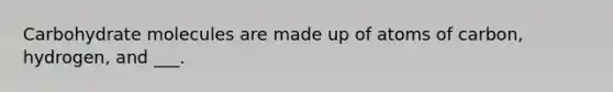 Carbohydrate molecules are made up of atoms of carbon, hydrogen, and ___.