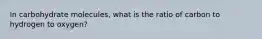 In carbohydrate molecules, what is the ratio of carbon to hydrogen to oxygen?