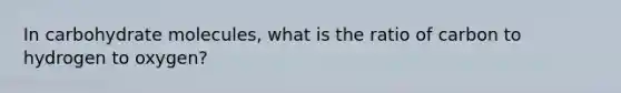 In carbohydrate molecules, what is the ratio of carbon to hydrogen to oxygen?