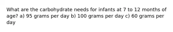 What are the carbohydrate needs for infants at 7 to 12 months of age? a) 95 grams per day b) 100 grams per day c) 60 grams per day