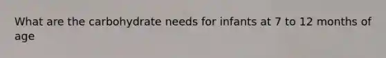 What are the carbohydrate needs for infants at 7 to 12 months of age