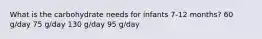 What is the carbohydrate needs for infants 7-12 months? 60 g/day 75 g/day 130 g/day 95 g/day