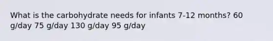 What is the carbohydrate needs for infants 7-12 months? 60 g/day 75 g/day 130 g/day 95 g/day