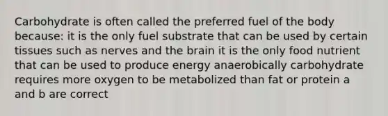 Carbohydrate is often called the preferred fuel of the body because: it is the only fuel substrate that can be used by certain tissues such as nerves and the brain it is the only food nutrient that can be used to produce energy anaerobically carbohydrate requires more oxygen to be metabolized than fat or protein a and b are correct