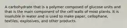 A carbohydrate that is a polymer composed of glucose units and that is the main component of the cell walls of most plants. It is insoluble in water and is used to make paper, cellophane, textiles, explosives, and other products.