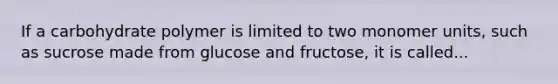 If a carbohydrate polymer is limited to two monomer units, such as sucrose made from glucose and fructose, it is called...