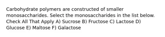 Carbohydrate polymers are constructed of smaller monosaccharides. Select the monosaccharides in the list below. Check All That Apply A) Sucrose B) Fructose C) Lactose D) Glucose E) Maltose F) Galactose