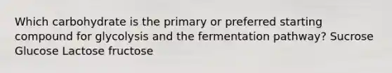 Which carbohydrate is the primary or preferred starting compound for glycolysis and the fermentation pathway? Sucrose Glucose Lactose fructose