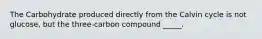 The Carbohydrate produced directly from the Calvin cycle is not glucose, but the three-carbon compound _____.