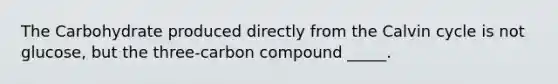The Carbohydrate produced directly from the Calvin cycle is not glucose, but the three-carbon compound _____.