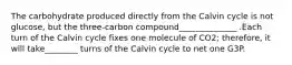 The carbohydrate produced directly from the Calvin cycle is not glucose, but the three-carbon compound______________ .Each turn of the Calvin cycle fixes one molecule of CO2; therefore, it will take________ turns of the Calvin cycle to net one G3P.