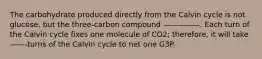 The carbohydrate produced directly from the Calvin cycle is not glucose, but the three-carbon compound —————. Each turn of the Calvin cycle fixes one molecule of CO2; therefore, it will take ——-turns of the Calvin cycle to net one G3P.