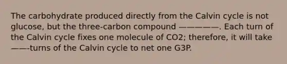 The carbohydrate produced directly from the Calvin cycle is not glucose, but the three-carbon compound —————. Each turn of the Calvin cycle fixes one molecule of CO2; therefore, it will take ——-turns of the Calvin cycle to net one G3P.