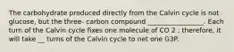 The carbohydrate produced directly from the Calvin cycle is not glucose, but the three- carbon compound _________________. Each turn of the Calvin cycle fixes one molecule of CO 2 ; therefore, it will take __ turns of the Calvin cycle to net one G3P.