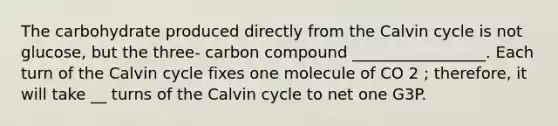 The carbohydrate produced directly from the Calvin cycle is not glucose, but the three- carbon compound _________________. Each turn of the Calvin cycle fixes one molecule of CO 2 ; therefore, it will take __ turns of the Calvin cycle to net one G3P.