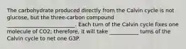 The carbohydrate produced directly from the Calvin cycle is not glucose, but the three-carbon compound __________________________. Each turn of the Calvin cycle fixes one molecule of CO2; therefore, it will take ___________ turns of the Calvin cycle to net one G3P.