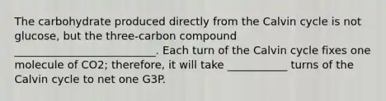 The carbohydrate produced directly from the Calvin cycle is not glucose, but the three-carbon compound __________________________. Each turn of the Calvin cycle fixes one molecule of CO2; therefore, it will take ___________ turns of the Calvin cycle to net one G3P.