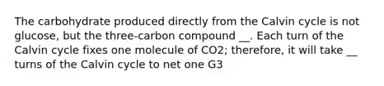 The carbohydrate produced directly from the Calvin cycle is not glucose, but the three-carbon compound __. Each turn of the Calvin cycle fixes one molecule of CO2; therefore, it will take __ turns of the Calvin cycle to net one G3